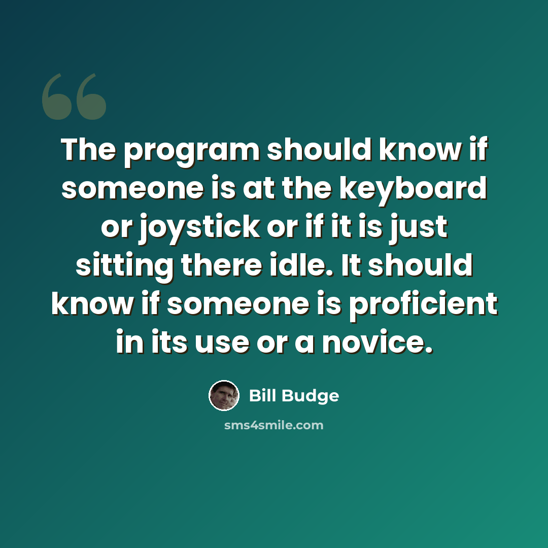 “The program should know if someone is at the keyboard or joystick or if it is just sitting there idle. It should know if someone is proficient in its use or a novice.” quote by Bill Budge