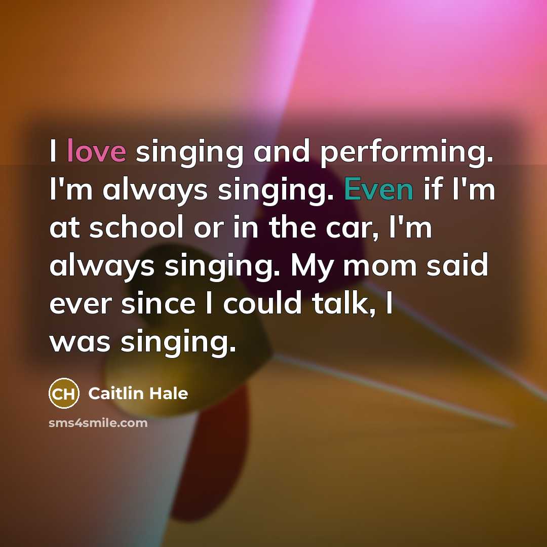 “I love singing and performing. I'm always singing. Even if I'm at school or in the car, I'm always singing. My mom said ever since I could talk, I was singing.” quote by Caitlin Hale