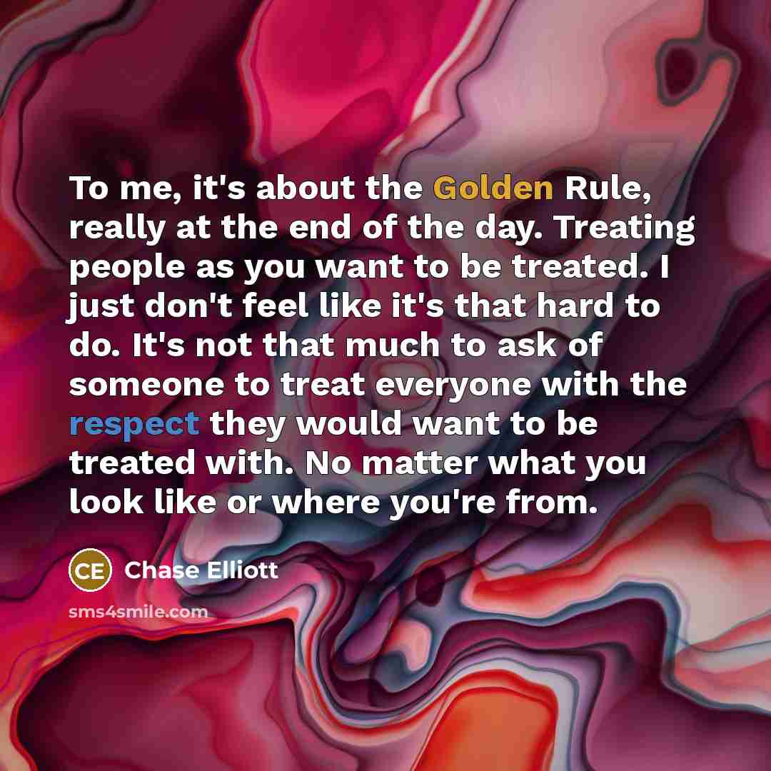 “To me, it's about the Golden Rule, really at the end of the day. Treating people as you want to be treated. I just don't feel like it's that hard to do. It's not that much to ask of someone to treat everyone with the respect they would want to be treated with. No matter what you look like or where…” quote by Chase Elliott