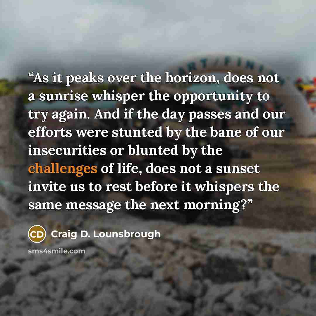 “As it peaks over the horizon, does not a sunrise whisper the opportunity to try again. And if the day passes and our efforts were stunted by the bane of our insecurities or blunted by the challenges of life, does not a sunset invite us to rest before it whispers the same message the next morning?” quote by Craig D. Lounsbrough