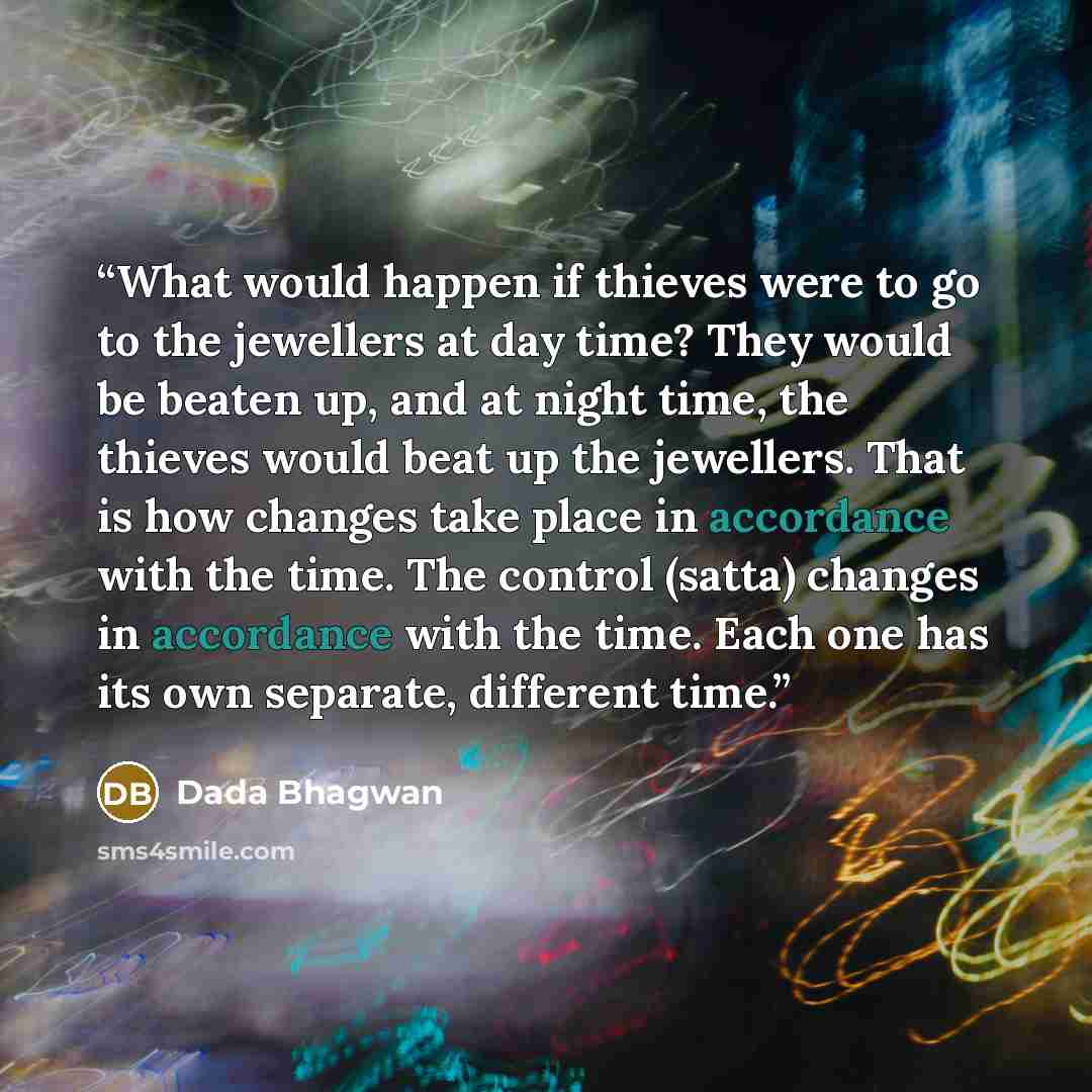 “What would happen if thieves were to go to the jewellers at day time? They would be beaten up, and at night time, the thieves would beat up the jewellers. That is how changes take place in accordance with the time. The control (satta) changes in accordance with the time. Each one has its own…” quote by Dada Bhagwan