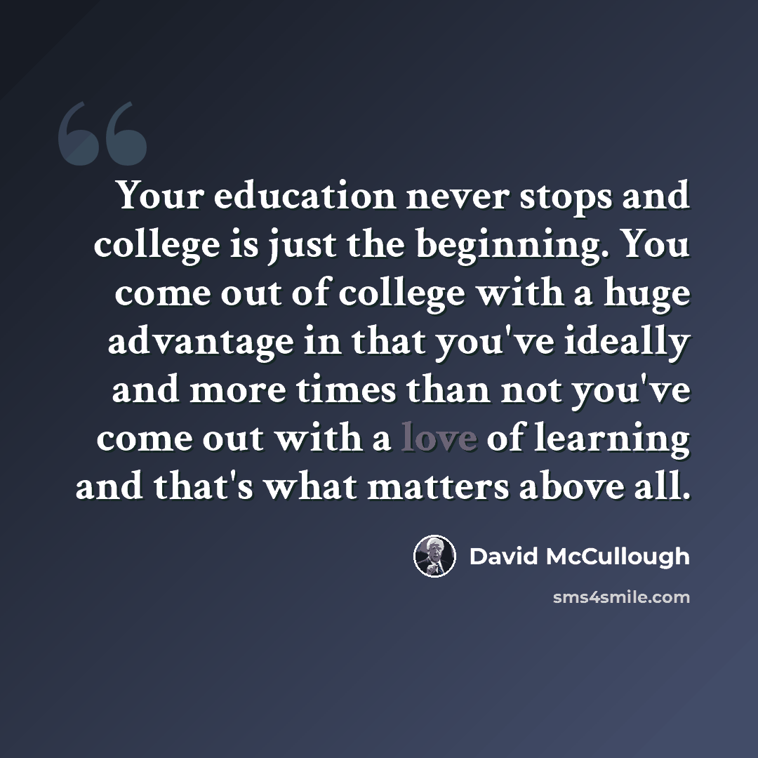“Your education never stops and college is just the beginning. You come out of college with a huge advantage in that you've ideally and more times than not you've come out with a love of learning and that's what matters above all.” quote by David McCullough
