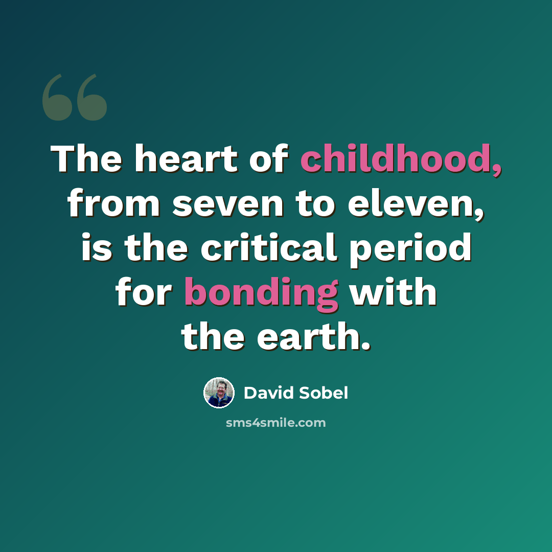 “The heart of childhood, from seven to eleven, is the critical period for bonding with the earth.” quote by David Sobel