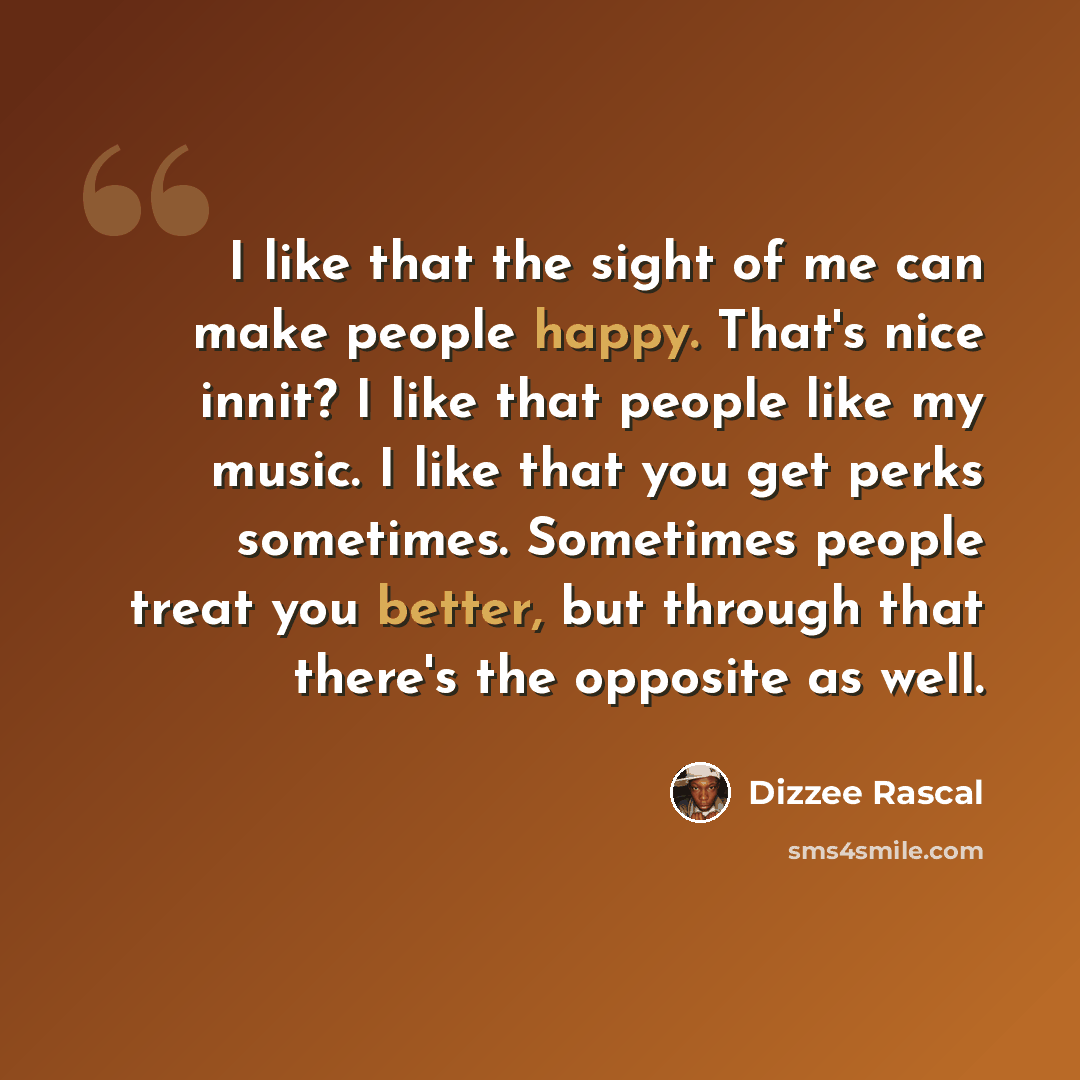 “I like that the sight of me can make people happy. That's nice innit? I like that people like my music. I like that you get perks sometimes. Sometimes people treat you better, but through that there's the opposite as well.” quote by Dizzee Rascal