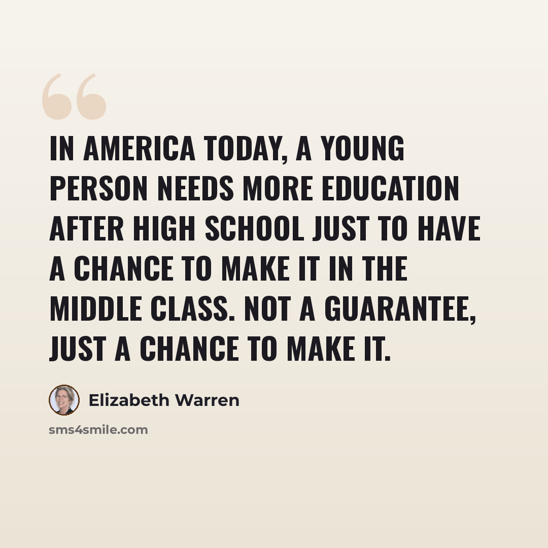 “In America today, a young person needs more education after high school just to have a chance to make it in the middle class. Not a guarantee, just a chance to make it.” quote by Elizabeth Warren