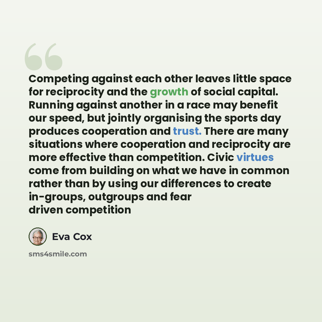 “Competing against each other leaves little space for reciprocity and the growth of social capital. Running against another in a race may benefit our speed, but jointly organising the sports day produces cooperation and trust. There are many situations where cooperation and reciprocity are more…” quote by Eva Cox