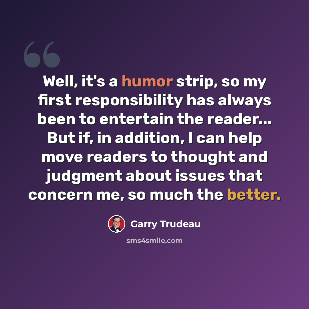 “Well, it's a humor strip, so my first responsibility has always been to entertain the reader... But if, in addition, I can help move readers to thought and judgment about issues that concern me, so much the better.” quote by Garry Trudeau