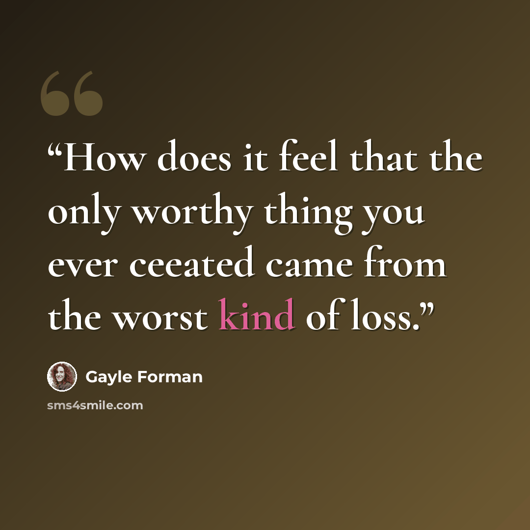 “How does it feel that the only worthy thing you ever ceeated came from the worst kind of loss.” quote by Gayle Forman