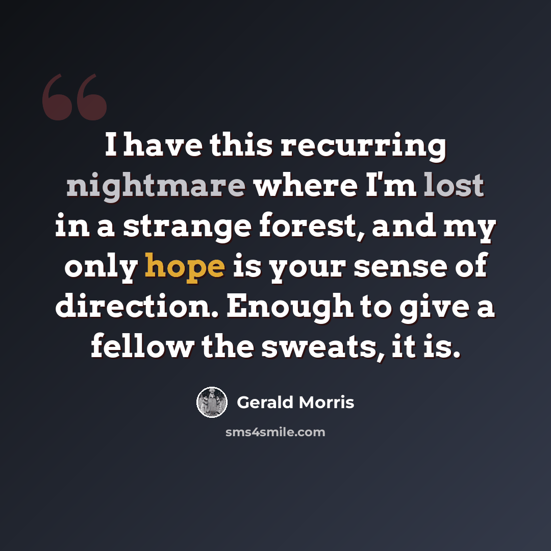 “I have this recurring nightmare where I'm lost in a strange forest, and my only hope is your sense of direction. Enough to give a fellow the sweats, it is.” quote by Gerald Morris