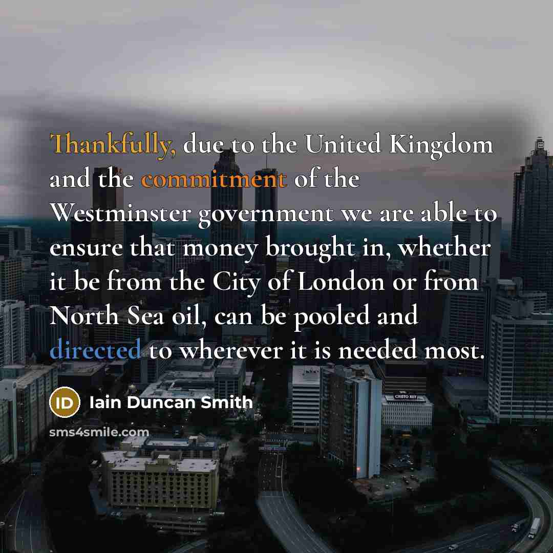 “Thankfully, due to the United Kingdom and the commitment of the Westminster government we are able to ensure that money brought in, whether it be from the City of London or from North Sea oil, can be pooled and directed to wherever it is needed most.” quote by Iain Duncan Smith