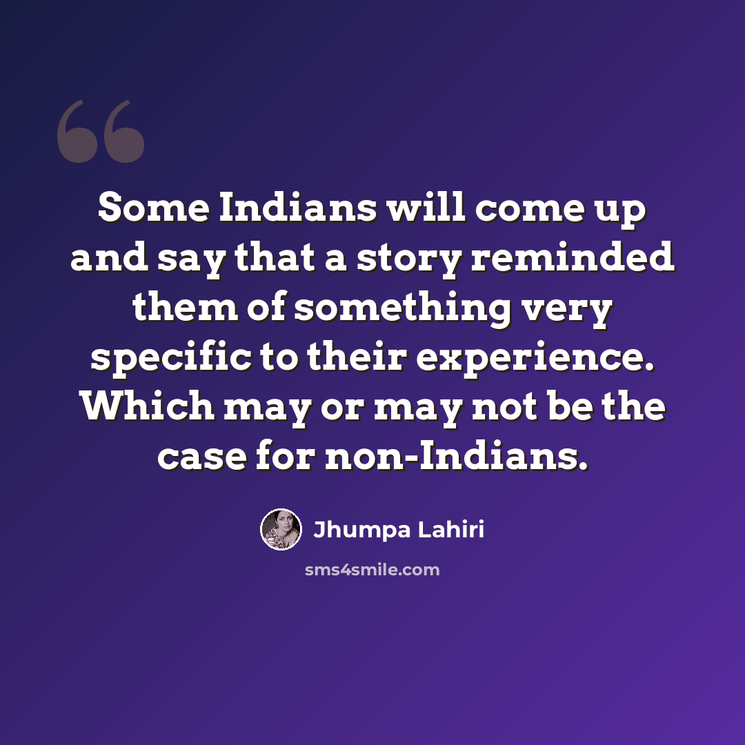 “Some Indians will come up and say that a story reminded them of something very specific to their experience. Which may or may not be the case for non-Indians.” quote by Jhumpa Lahiri