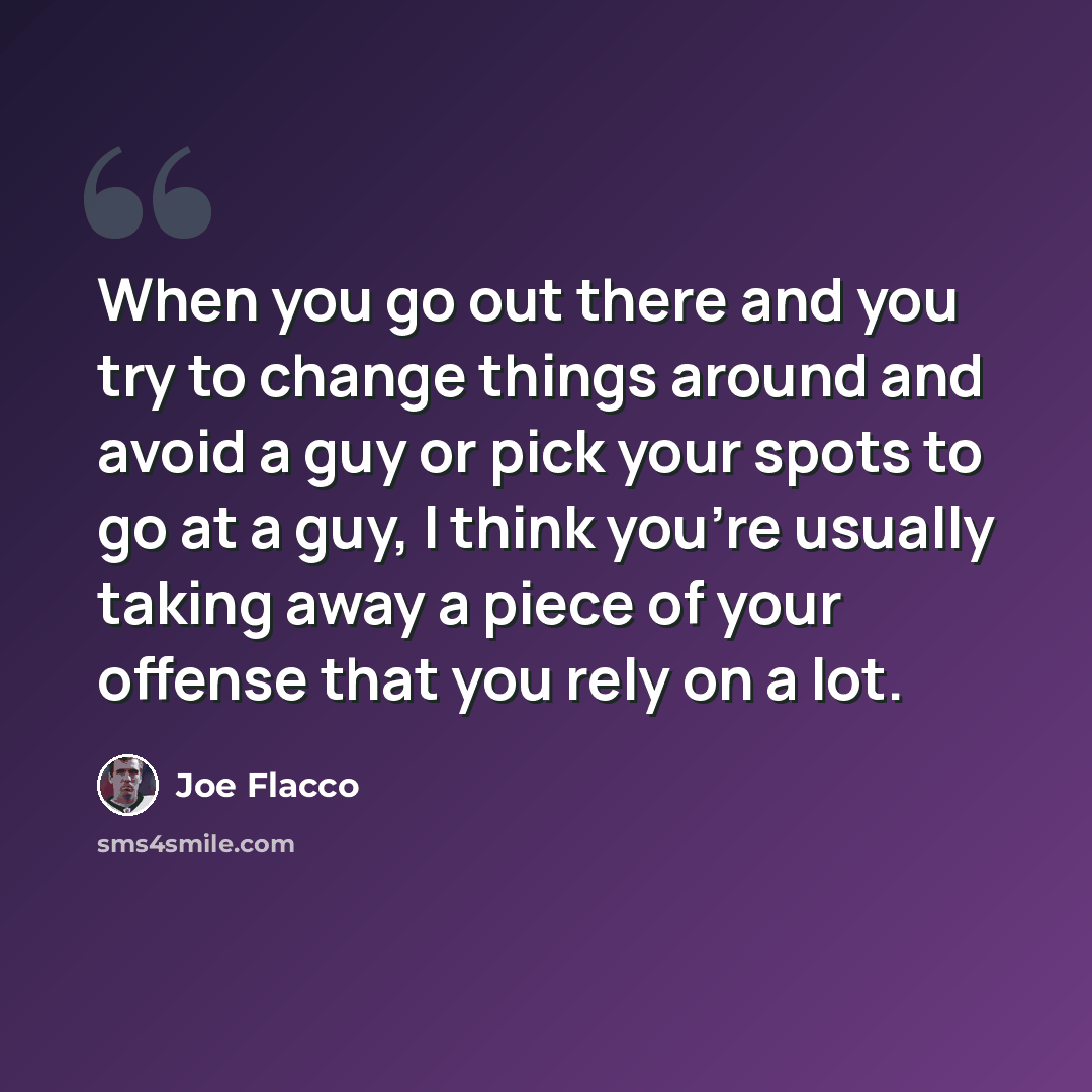 “When you go out there and you try to change things around and avoid a guy or pick your spots to go at a guy, I think you're usually taking away a piece of your offense that you rely on a lot.” quote by Joe Flacco