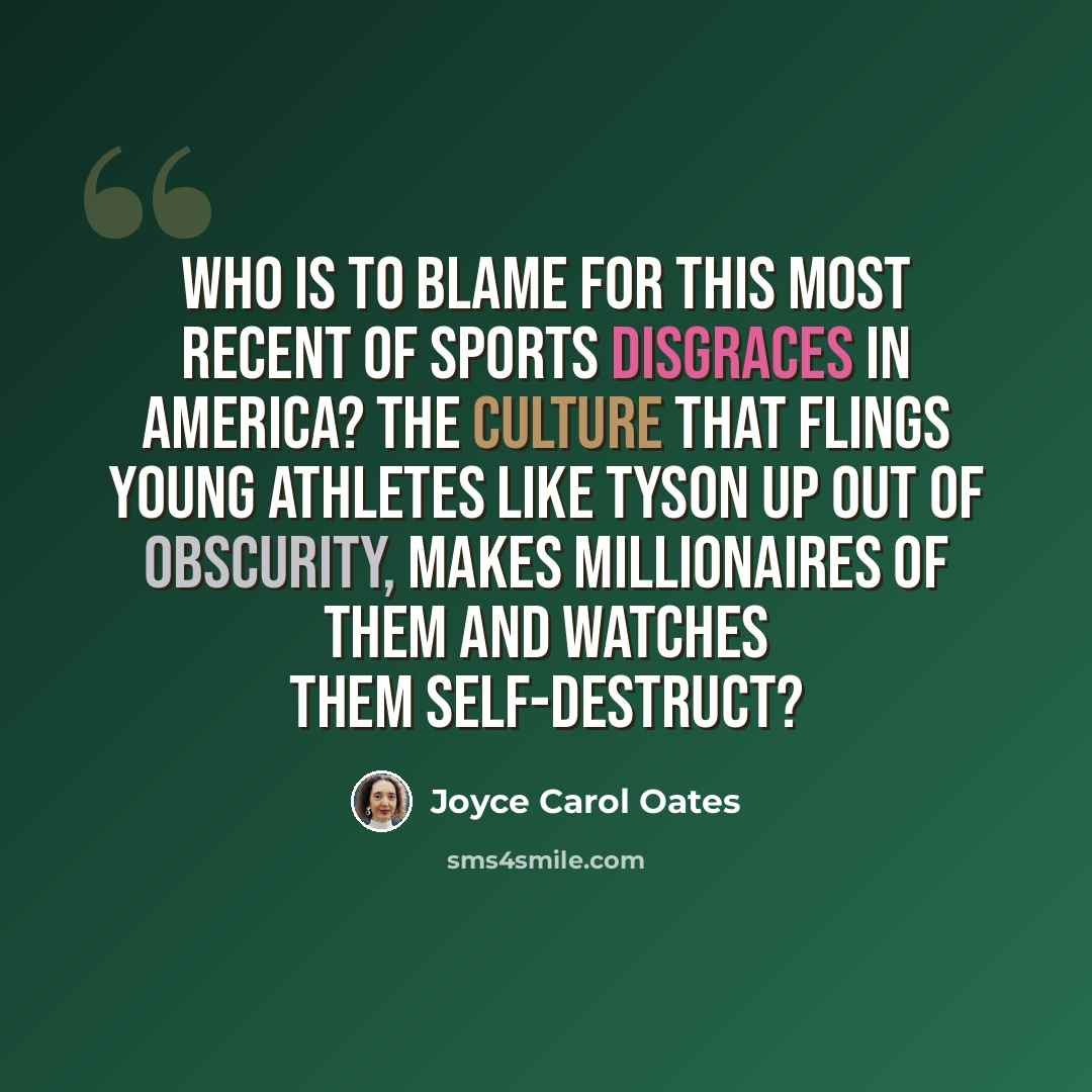 “Who is to blame for this most recent of sports disgraces in America? The culture that flings young athletes like Tyson up out of obscurity, makes millionaires of them and watches them self-destruct?” quote by Joyce Carol Oates