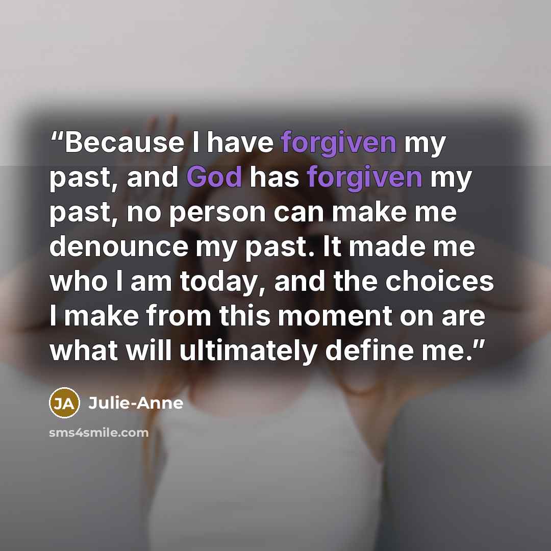 “Because I have forgiven my past, and God has forgiven my past, no person can make me denounce my past. It made me who I am today, and the choices I make from this moment on are what will ultimately define me.” quote by Julie-Anne