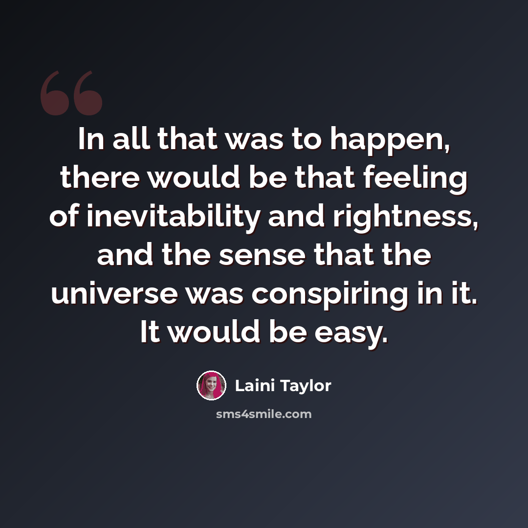 “In all that was to happen, there would be that feeling of inevitability and rightness, and the sense that the universe was conspiring in it. It would be easy.” quote by Laini Taylor
