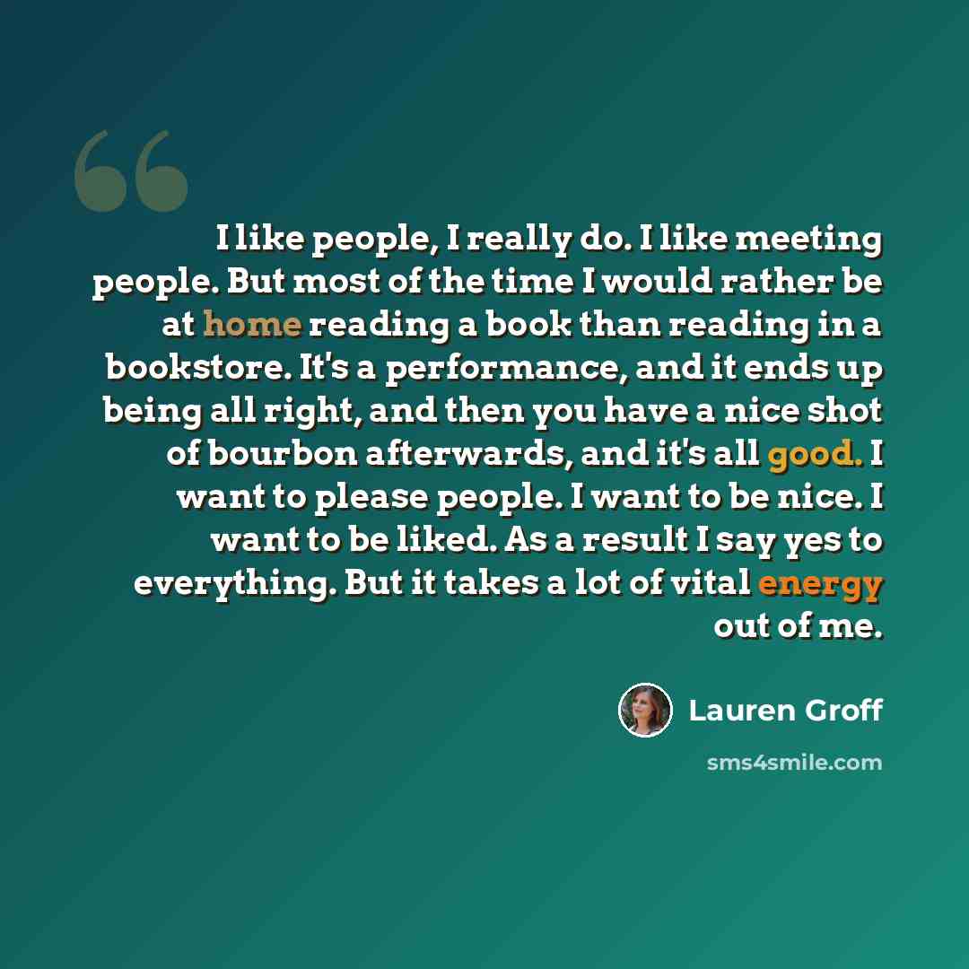 “I like people, I really do. I like meeting people. But most of the time I would rather be at home reading a book than reading in a bookstore. It's a performance, and it ends up being all right, and then you have a nice shot of bourbon afterwards, and it's all good. I want to please people. I want…” quote by Lauren Groff