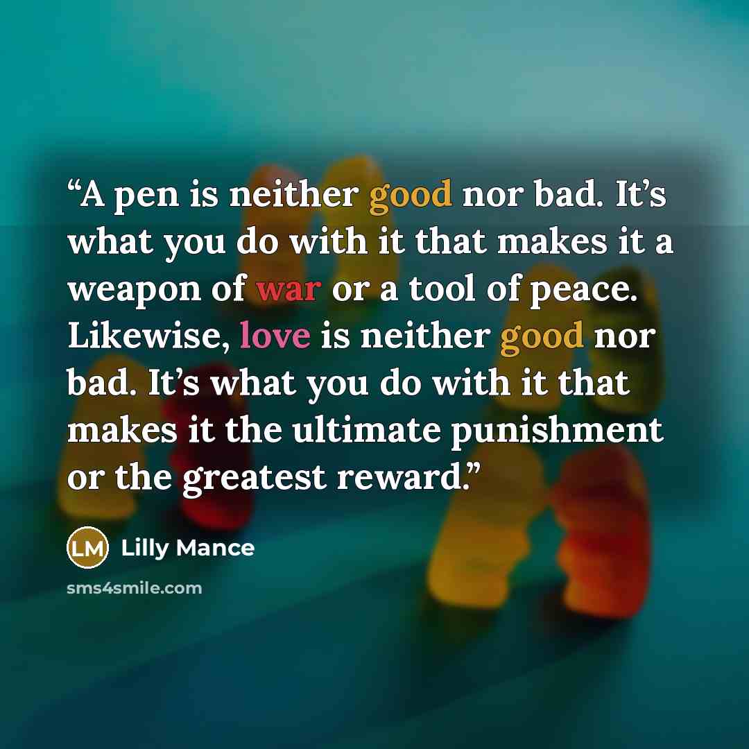 “A pen is neither good nor bad. It’s what you do with it that makes it a weapon of war or a tool of peace. Likewise, love is neither good nor bad. It’s what you do with it that makes it the ultimate punishment or the greatest reward.” quote by Lilly Mance
