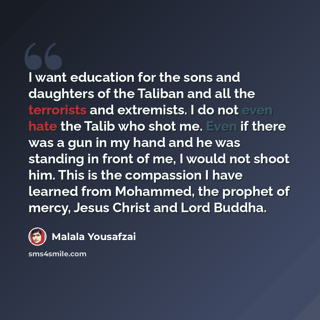 “I want education for the sons and daughters of the Taliban and all the terrorists and extremists. I do not even hate the Talib who shot me. Even if there was a gun in my hand and he was standing in front of me, I would not shoot him. This is the compassion I have learned from Mohammed, the prophet…” quote by Malala Yousafzai