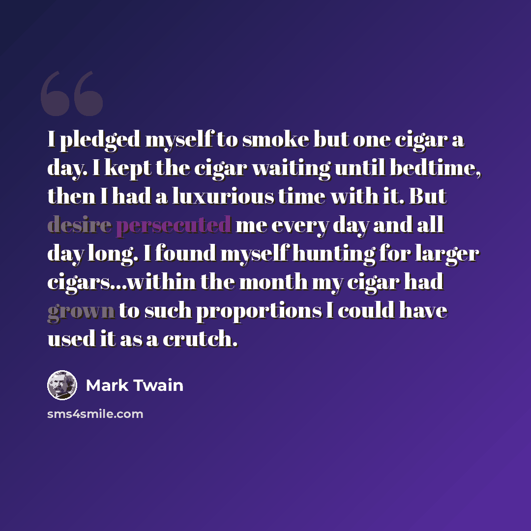 “I pledged myself to smoke but one cigar a day. I kept the cigar waiting until bedtime, then I had a luxurious time with it. But desire persecuted me every day and all day long. I found myself hunting for larger cigars...within the month my cigar had grown to such proportions I could have used it…” quote by Mark Twain