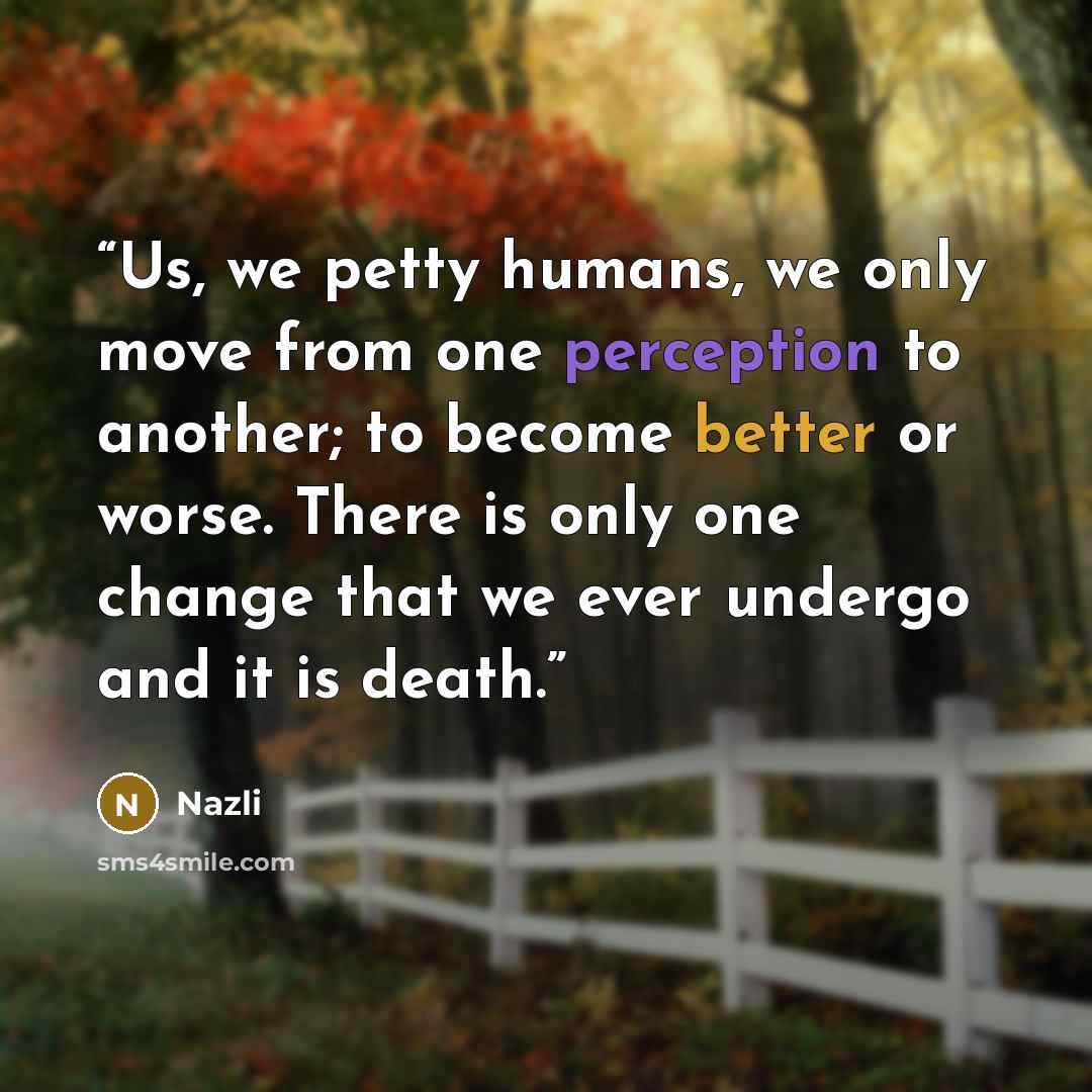 “Us, we petty humans, we only move from one perception to another; to become better or worse. There is only one change that we ever undergo and it is death.” quote by Nazli