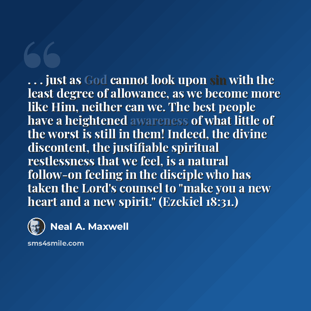 “. . . just as God cannot look upon sin with the least degree of allowance, as we become more like Him, neither can we. The best people have a heightened awareness of what little of the worst is still in them! Indeed, the divine discontent, the justifiable spiritual restlessness that we feel, is a…” quote by Neal A. Maxwell