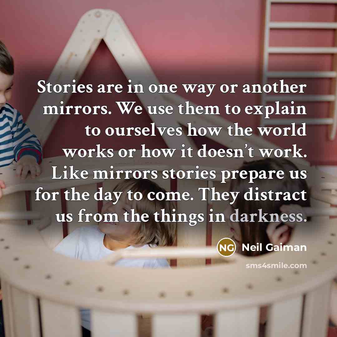 “Stories are in one way or another mirrors. We use them to explain to ourselves how the world works or how it doesn’t work. Like mirrors stories prepare us for the day to come. They distract us from the things in darkness.” quote by Neil Gaiman