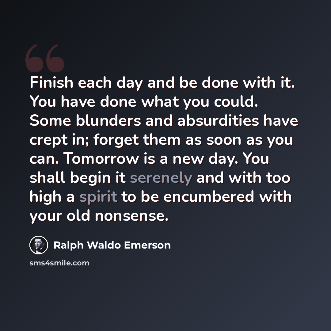 “Finish each day and be done with it. You have done what you could. Some blunders and absurdities have crept in; forget them as soon as you can. Tomorrow is a new day. You shall begin it serenely and with too high a spirit to be encumbered with your old nonsense.” quote by Ralph Waldo Emerson