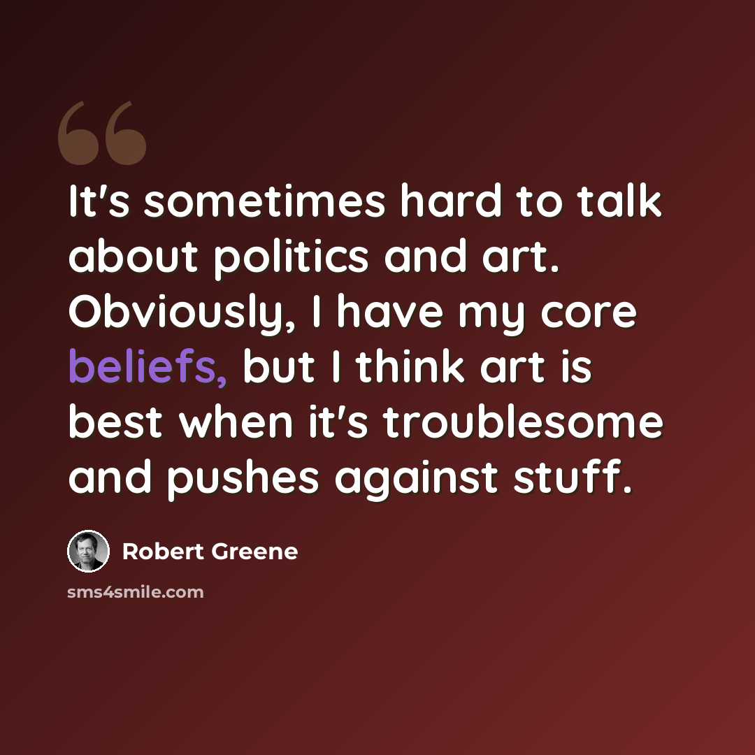 “It's sometimes hard to talk about politics and art. Obviously, I have my core beliefs, but I think art is best when it's troublesome and pushes against stuff.” quote by Robert Greene