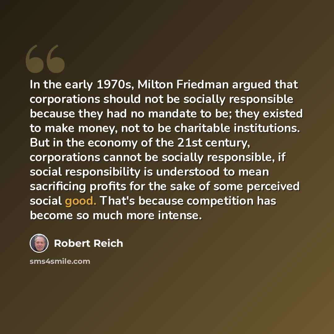 “In the early 1970s, Milton Friedman argued that corporations should not be socially responsible because they had no mandate to be; they existed to make money, not to be charitable institutions. But in the economy of the 21st century, corporations cannot be socially responsible, if social…” quote by Robert Reich