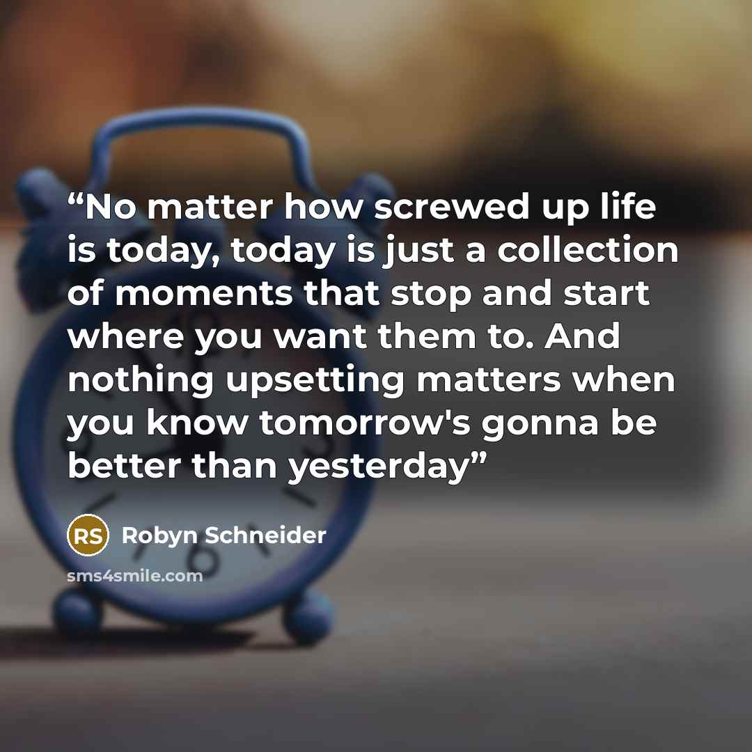 “No matter how screwed up life is today, today is just a collection of moments that stop and start where you want them to. And nothing upsetting matters when you know tomorrow's gonna be better than yesterday” quote by Robyn Schneider