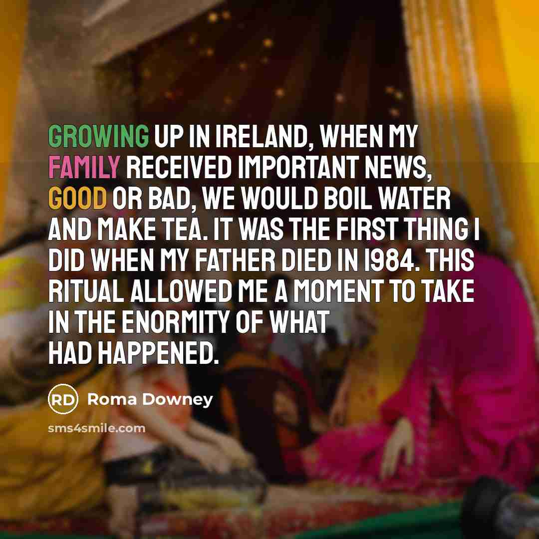 “Growing up in Ireland, when my family received important news, good or bad, we would boil water and make tea. It was the first thing I did when my father died in 1984. This ritual allowed me a moment to take in the enormity of what had happened.” quote by Roma Downey