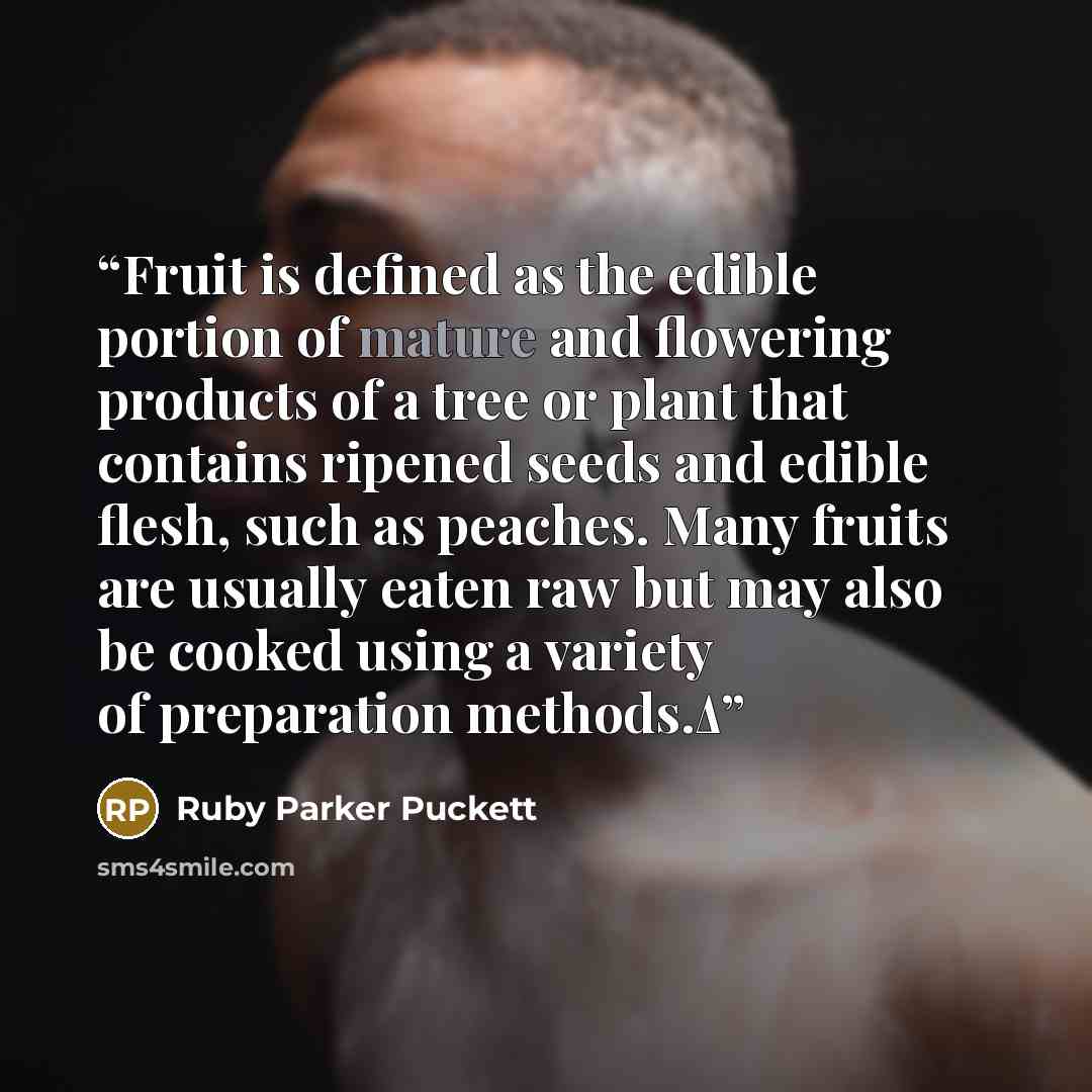 “Fruit is defined as the edible portion of mature and flowering products of a tree or plant that contains ripened seeds and edible flesh, such as peaches. Many fruits are usually eaten raw but may also be cooked using a variety of preparation methods.Δ” quote by Ruby Parker Puckett