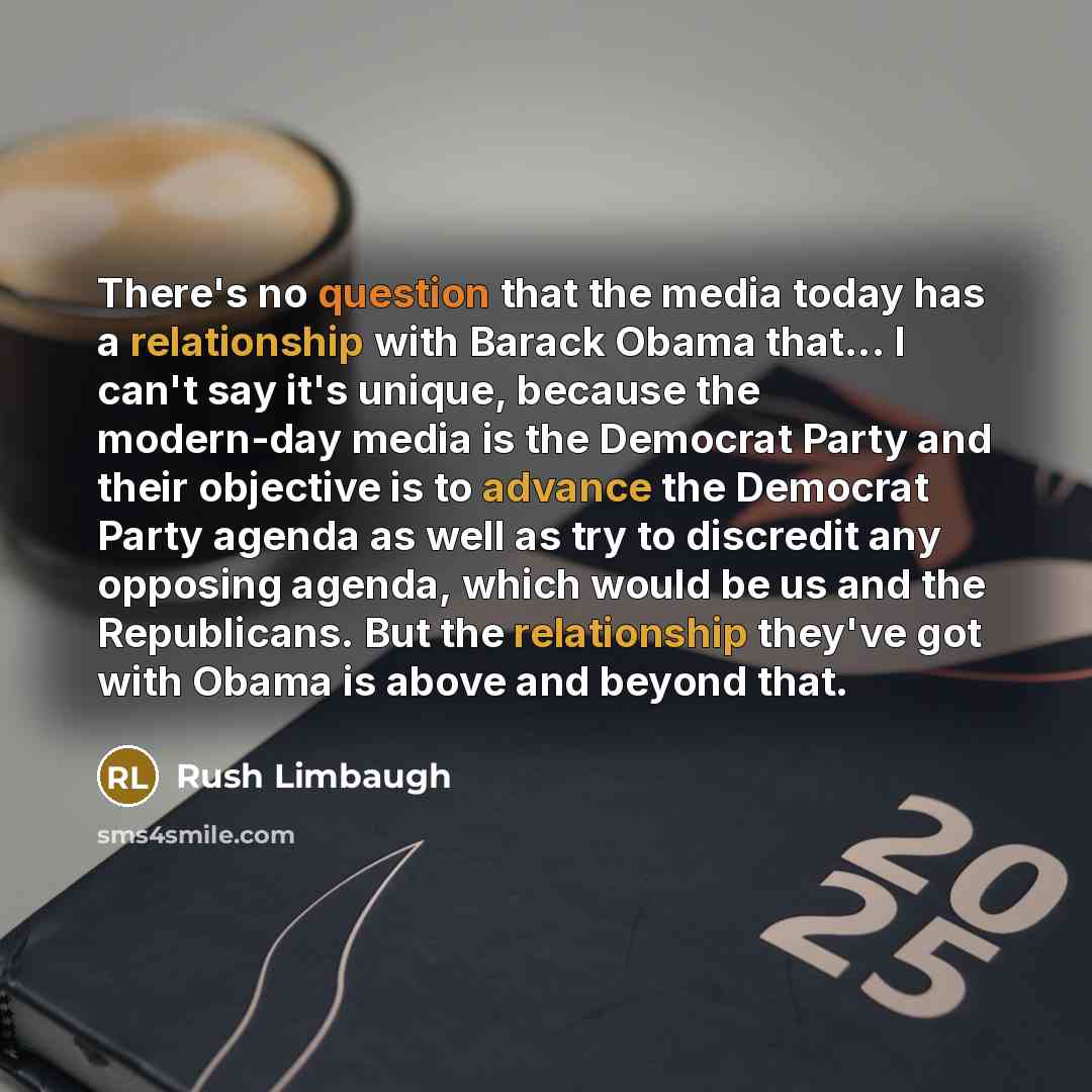 “There's no question that the media today has a relationship with Barack Obama that... I can't say it's unique, because the modern-day media is the Democrat Party and their objective is to advance the Democrat Party agenda as well as try to discredit any opposing agenda, which would be us and the…” quote by Rush Limbaugh
