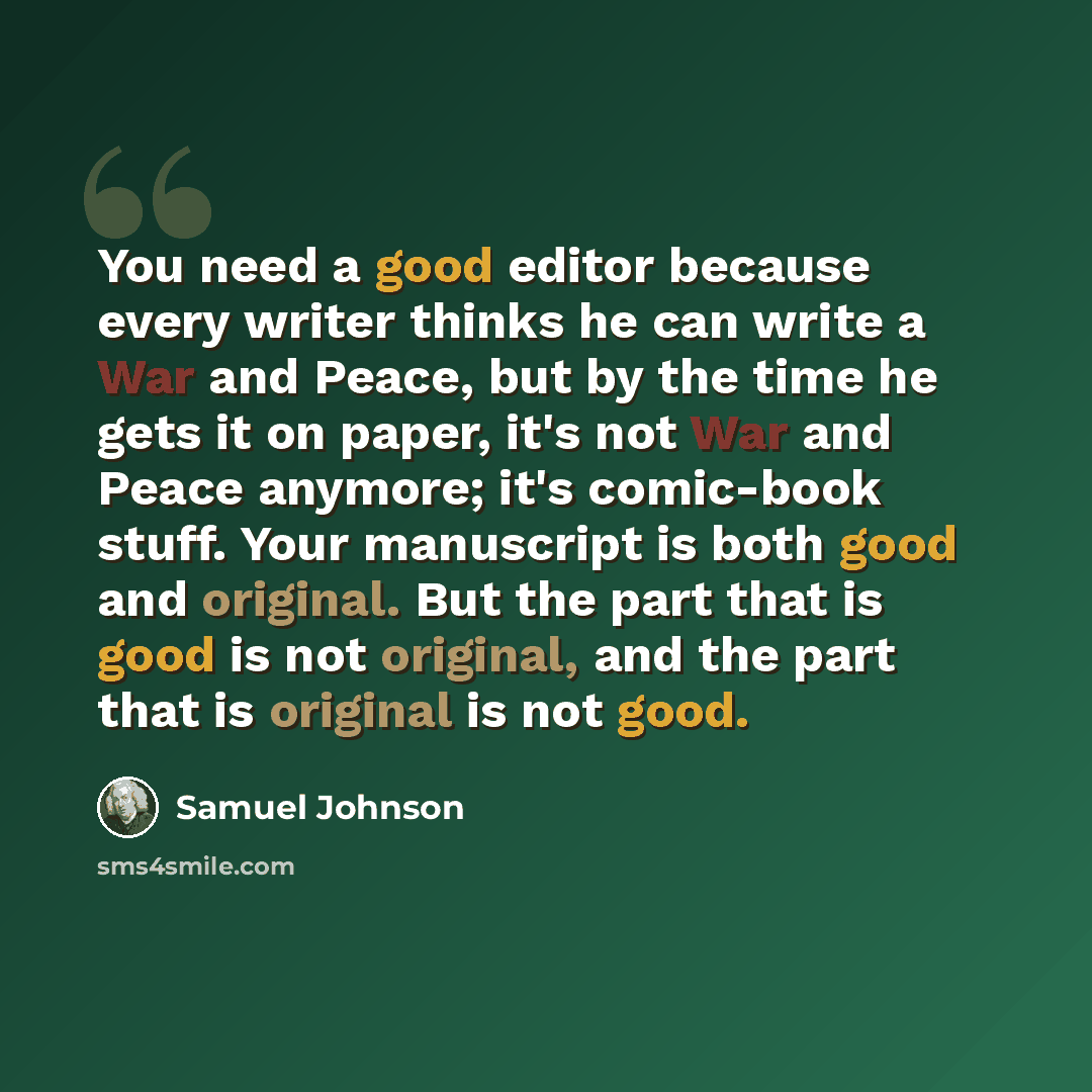 “You need a good editor because every writer thinks he can write a War and Peace, but by the time he gets it on paper, it's not War and Peace anymore; it's comic-book stuff. Your manuscript is both good and original. But the part that is good is not original, and the part that is original is not…” quote by Samuel Johnson