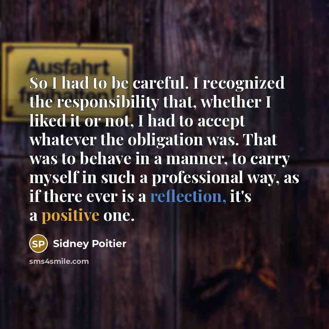 “So I had to be careful. I recognized the responsibility that, whether I liked it or not, I had to accept whatever the obligation was. That was to behave in a manner, to carry myself in such a professional way, as if there ever is a reflection, it's a positive one.” quote by Sidney Poitier