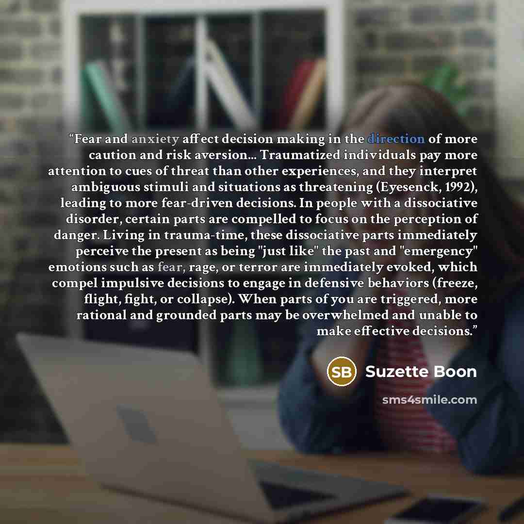 “Fear and anxiety affect decision making in the direction of more caution and risk aversion... Traumatized individuals pay more attention to cues of threat than other experiences, and they interpret ambiguous stimuli and situations as threatening (Eyesenck, 1992), leading to more fear-driven…” quote by Suzette Boon