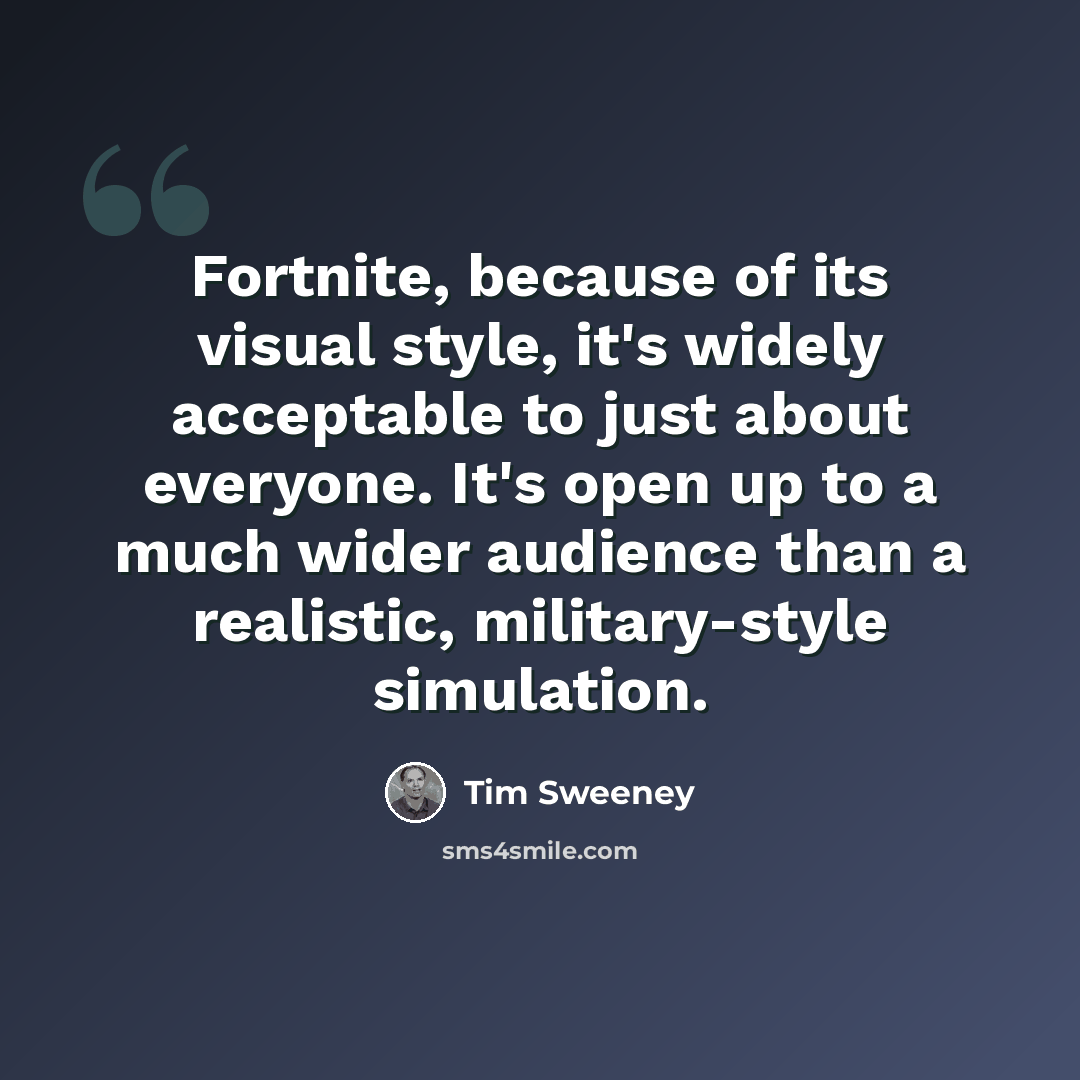 “Fortnite, because of its visual style, it's widely acceptable to just about everyone. It's open up to a much wider audience than a realistic, military-style simulation.” quote by Tim Sweeney