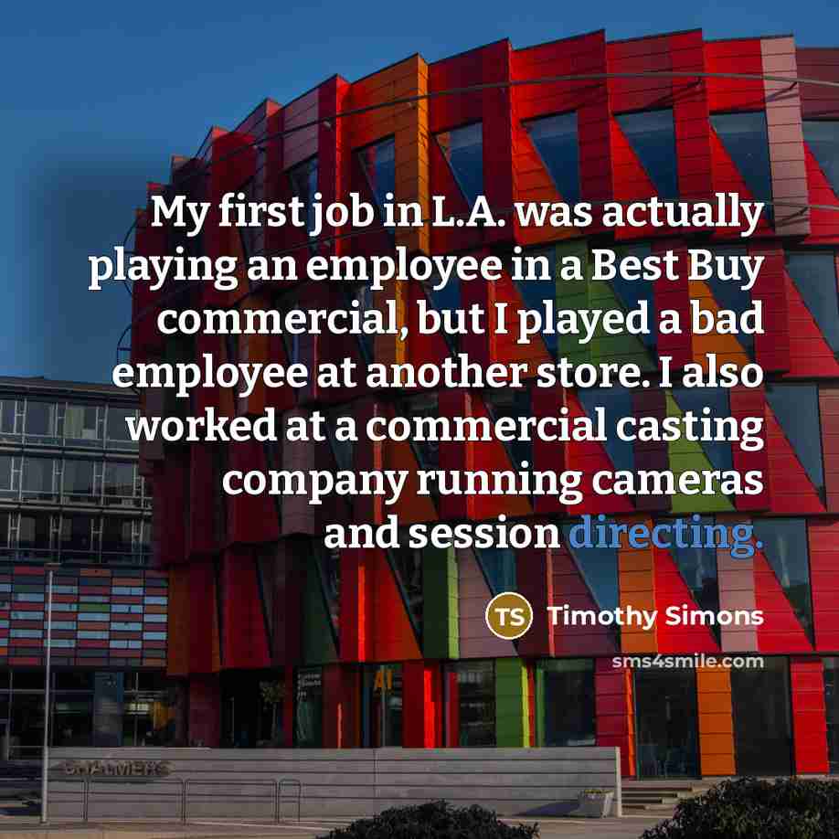 “My first job in L.A. was actually playing an employee in a Best Buy commercial, but I played a bad employee at another store. I also worked at a commercial casting company running cameras and session directing.” quote by Timothy Simons
