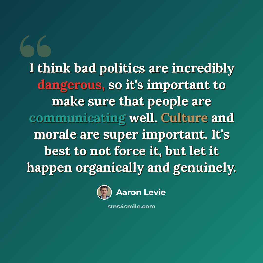 “I think bad politics are incredibly dangerous, so it's important to make sure that people are communicating well. Culture and morale are super important. It's best to not force it, but let it happen organically and genuinely.” quote by Aaron Levie