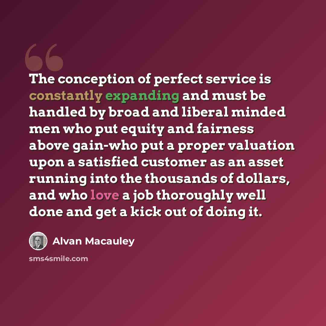 “The conception of perfect service is constantly expanding and must be handled by broad and liberal minded men who put equity and fairness above gain-who put a proper valuation upon a satisfied customer as an asset running into the thousands of dollars, and who love a job thoroughly well done and…” quote by Alvan Macauley