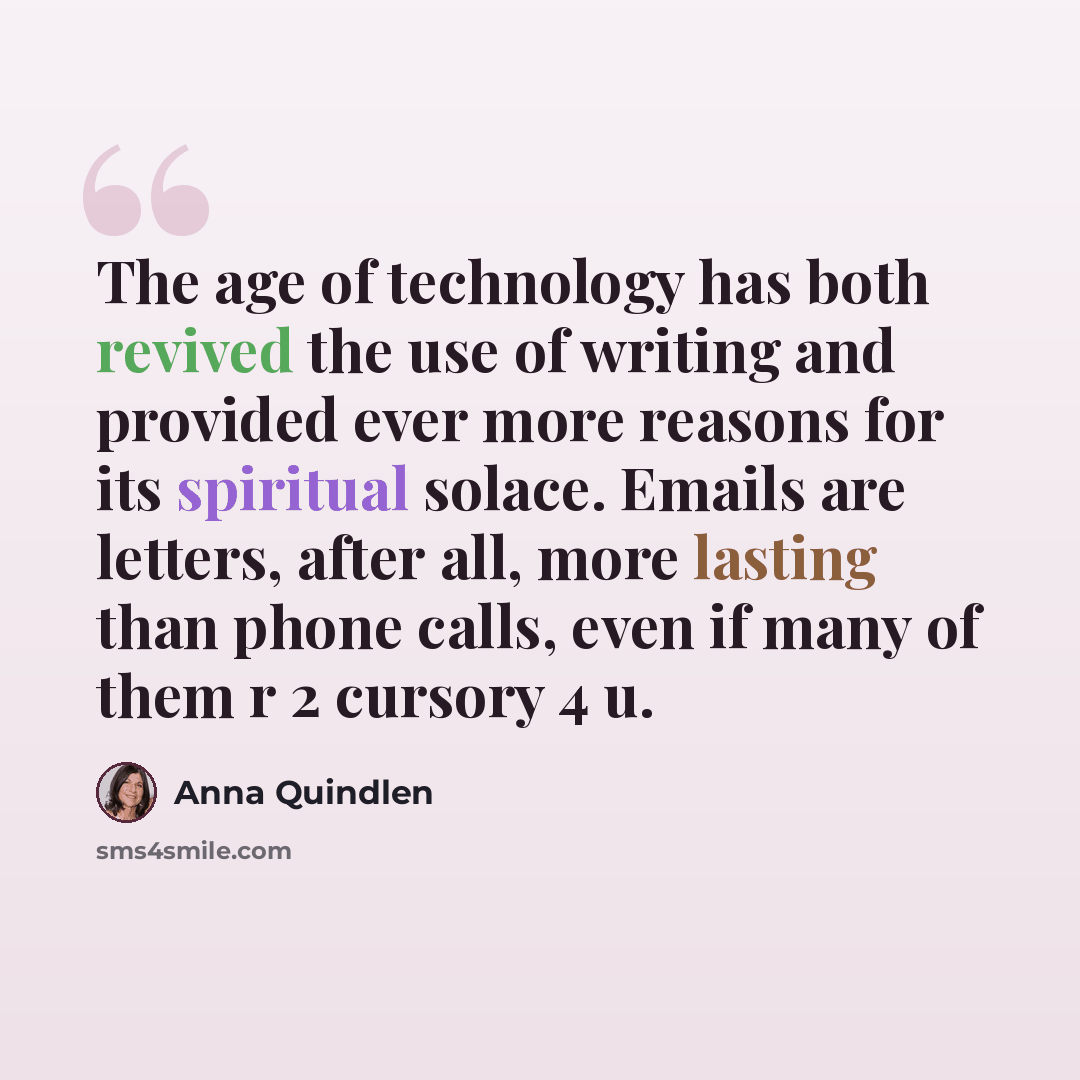 “The age of technology has both revived the use of writing and provided ever more reasons for its spiritual solace. Emails are letters, after all, more lasting than phone calls, even if many of them r 2 cursory 4 u.” quote by Anna Quindlen