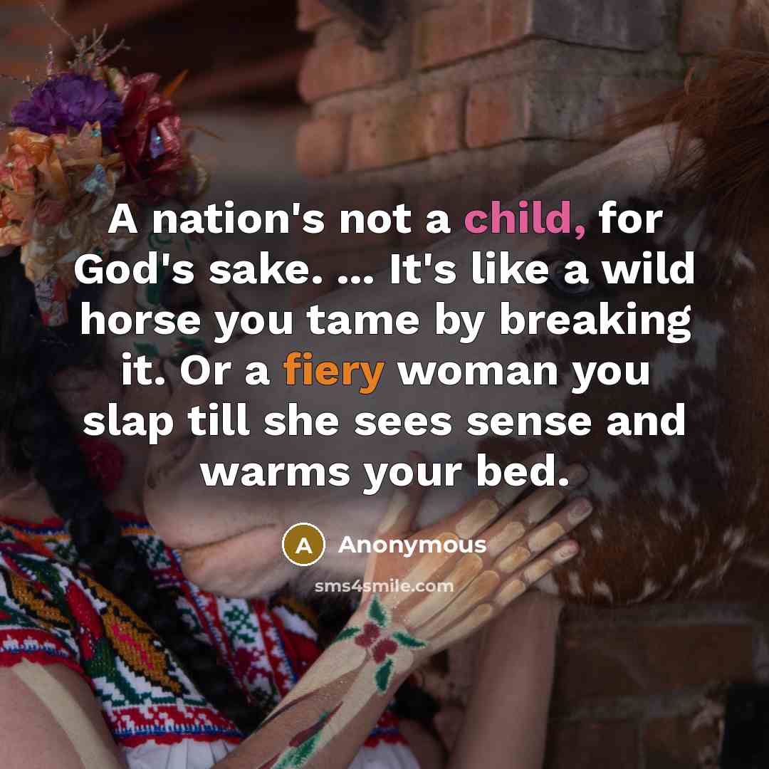“A nation's not a child, for God's sake. ... It's like a wild horse you tame by breaking it. Or a fiery woman you slap till she sees sense and warms your bed.” quote by Anonymous