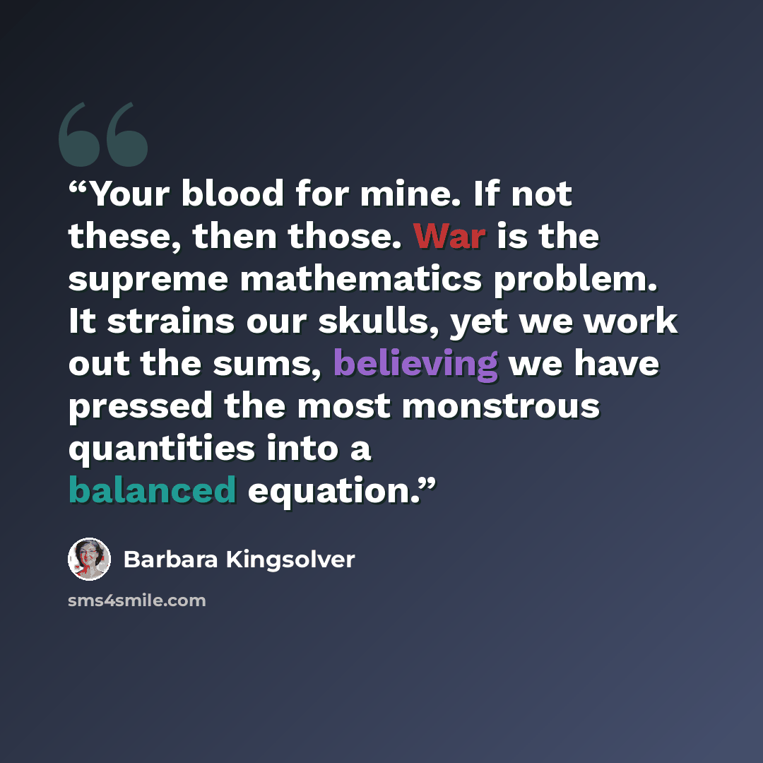 “Your blood for mine. If not these, then those. War is the supreme mathematics problem. It strains our skulls, yet we work out the sums, believing we have pressed the most monstrous quantities into a balanced equation.” quote by Barbara Kingsolver