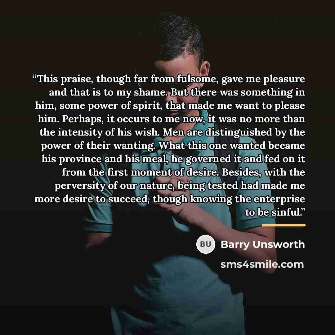“This praise, though far from fulsome, gave me pleasure and that is to my shame. But there was something in him, some power of spirit, that made me want to please him. Perhaps, it occurs to me now, it was no more than the intensity of his wish. Men are distinguished by the power of their wanting…” quote by Barry Unsworth