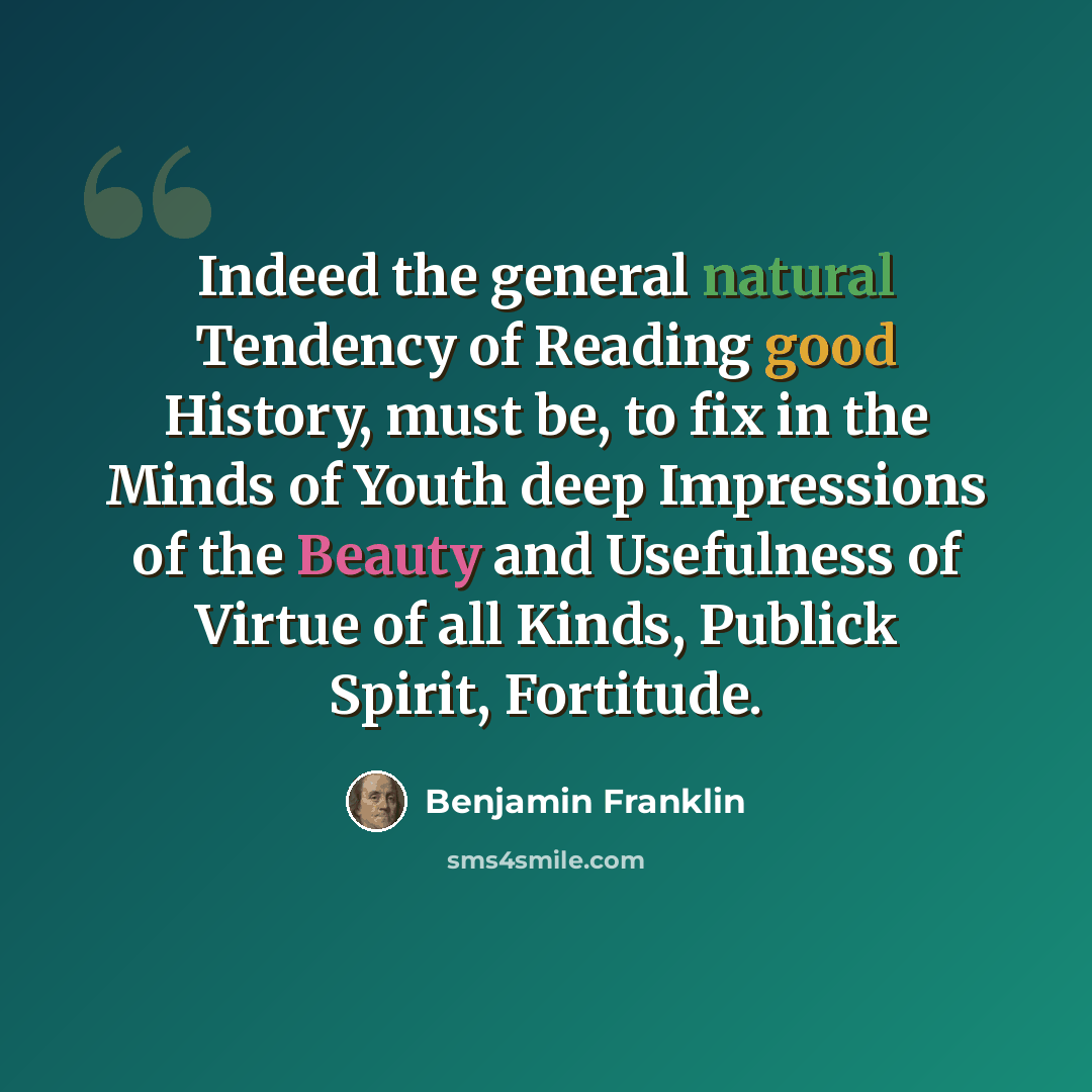 “Indeed the general natural Tendency of Reading good History, must be, to fix in the Minds of Youth deep Impressions of the Beauty and Usefulness of Virtue of all Kinds, Publick Spirit, Fortitude.” quote by Benjamin Franklin