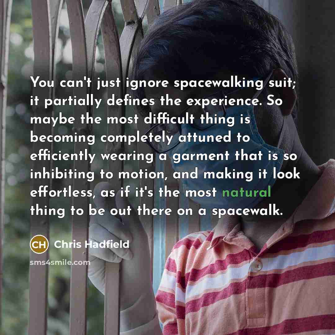 “You can't just ignore spacewalking suit; it partially defines the experience. So maybe the most difficult thing is becoming completely attuned to efficiently wearing a garment that is so inhibiting to motion, and making it look effortless, as if it's the most natural thing to be out there on a…” quote by Chris Hadfield