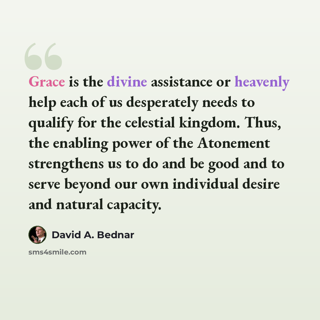 “Grace is the divine assistance or heavenly help each of us desperately needs to qualify for the celestial kingdom. Thus, the enabling power of the Atonement strengthens us to do and be good and to serve beyond our own individual desire and natural capacity.” quote by David A. Bednar