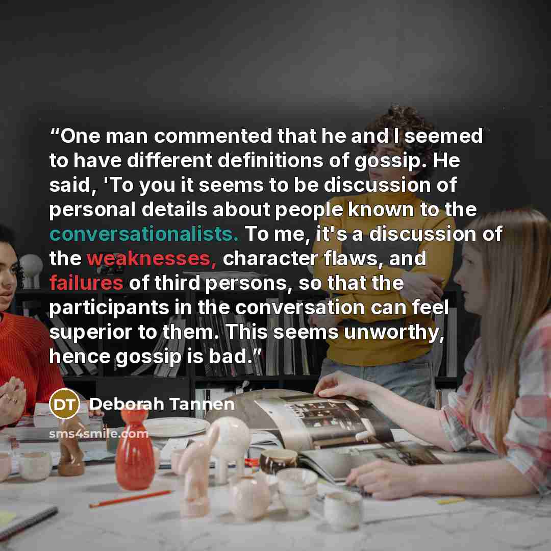 “One man commented that he and I seemed to have different definitions of gossip. He said, 'To you it seems to be discussion of personal details about people known to the conversationalists. To me, it's a discussion of the weaknesses, character flaws, and failures of third persons, so that the…” quote by Deborah Tannen