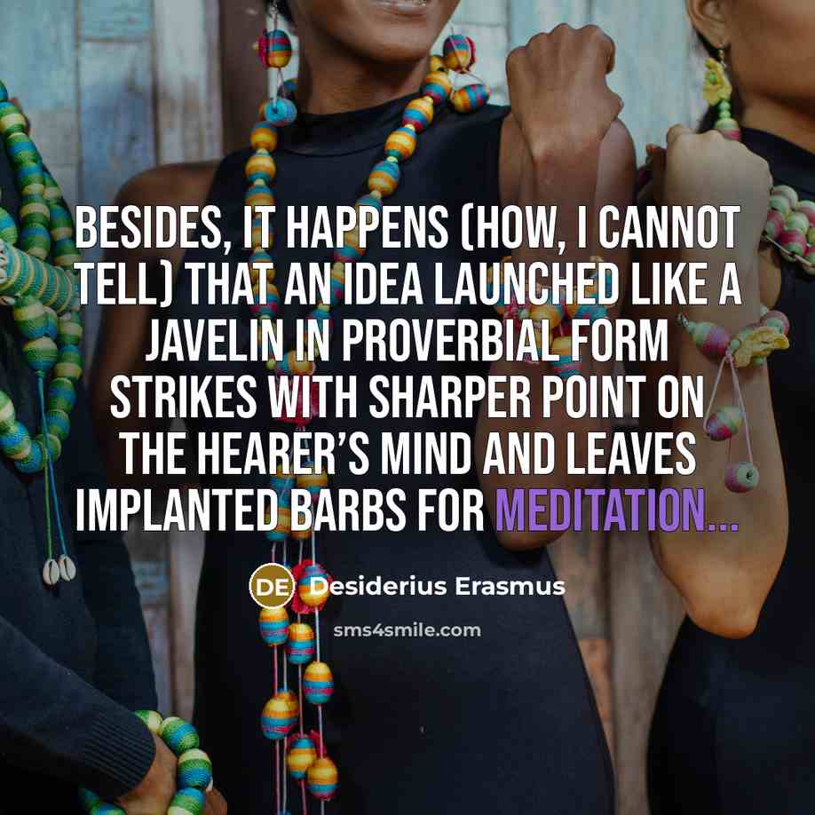 “Besides, it happens (how, I cannot tell) that an idea launched like a javelin in proverbial form strikes with sharper point on the hearer’s mind and leaves implanted barbs for meditation...” quote by Desiderius Erasmus