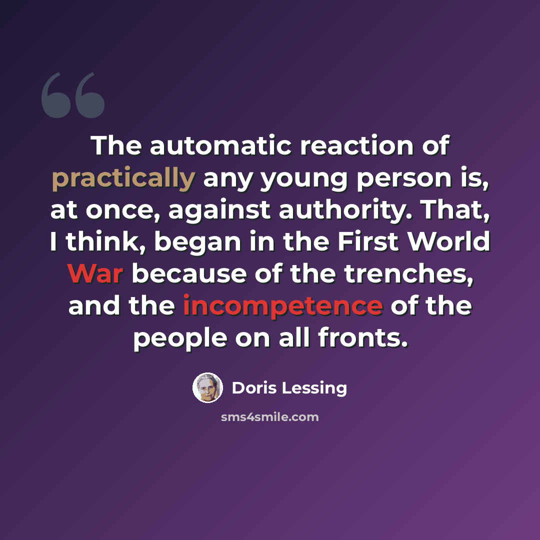 “The automatic reaction of practically any young person is, at once, against authority. That, I think, began in the First World War because of the trenches, and the incompetence of the people on all fronts.” quote by Doris Lessing